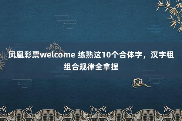 凤凰彩票welcome 练熟这10个合体字，汉字租组合规律全拿捏