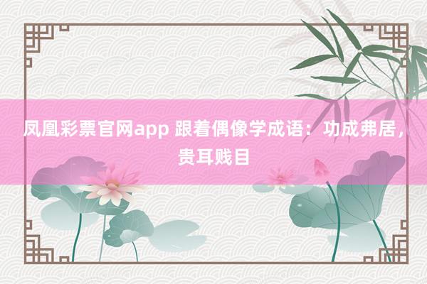 凤凰彩票官网app 跟着偶像学成语：功成弗居，贵耳贱目
