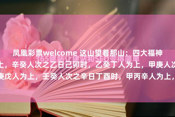凤凰彩票welcome 这山望着那山：四大福神甲日丙寅时，丙丁壬人为上，辛癸人次之乙日己卯时，乙癸丁人为上，甲庚人次之庚日甲申时，乙庚戊人为上，壬癸人次之辛日丁酉时，甲丙辛人为上，丁己人次之例如丙丁年或壬年生于甲日丙寅...