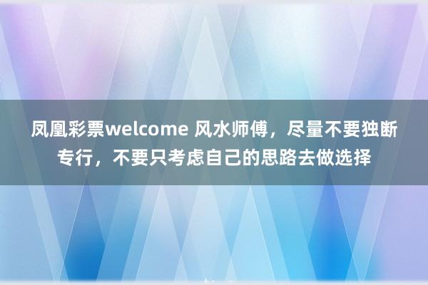 凤凰彩票welcome 风水师傅，尽量不要独断专行，不要只考虑自己的思路去做选择