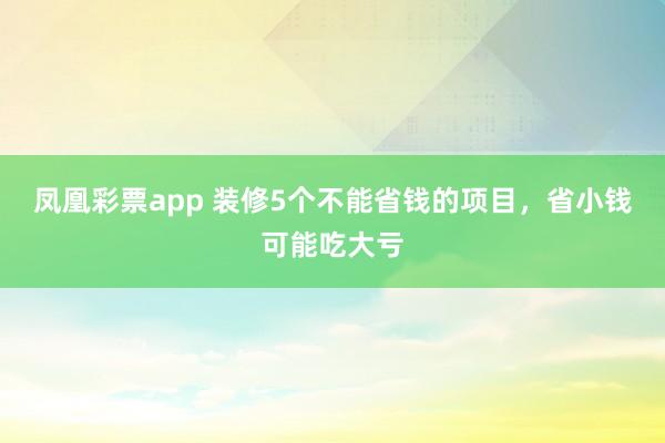 凤凰彩票app 装修5个不能省钱的项目，省小钱可能吃大亏