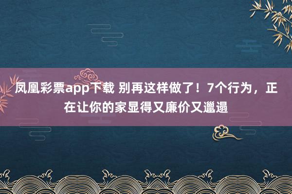 凤凰彩票app下载 别再这样做了！7个行为，正在让你的家显得又廉价又邋遢