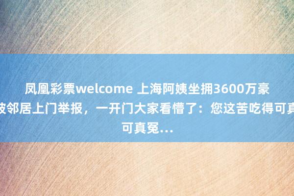 凤凰彩票welcome 上海阿姨坐拥3600万豪宅，被邻居上门举报，一开门大家看懵了：您这苦吃得可真冤…
