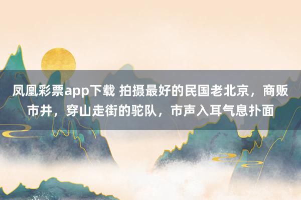 凤凰彩票app下载 拍摄最好的民国老北京，商贩市井，穿山走街的驼队，市声入耳气息扑面