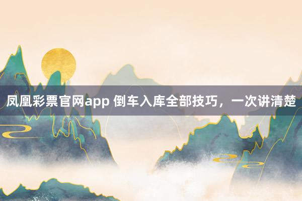 凤凰彩票官网app 倒车入库全部技巧，一次讲清楚