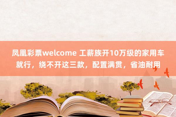 凤凰彩票welcome 工薪族开10万级的家用车就行，绕不开这三款，配置满贯，省油耐用