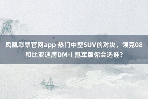 凤凰彩票官网app 热门中型SUV的对决，领克08和比亚迪唐DM-i 冠军版你会选谁？