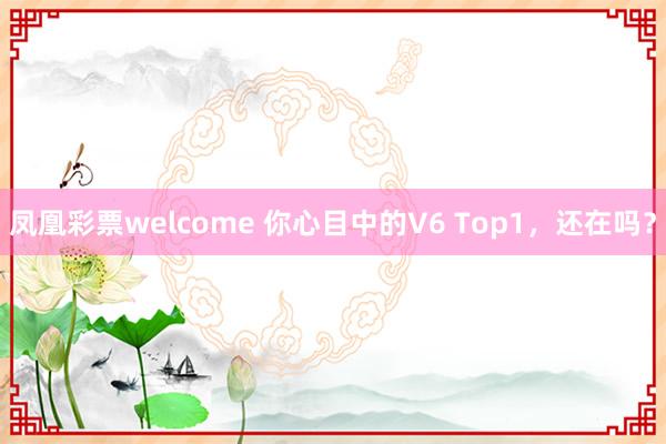 凤凰彩票welcome 你心目中的V6 Top1，还在吗？