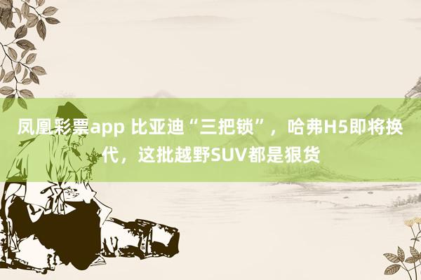 凤凰彩票app 比亚迪“三把锁”，哈弗H5即将换代，这批越野SUV都是狠货
