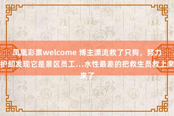 凤凰彩票welcome 博主漂流救了只狗，努力保护却发现它是景区员工…水性最差的把救生员救上来了