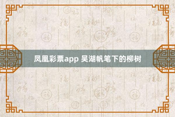 凤凰彩票app 吴湖帆笔下的柳树