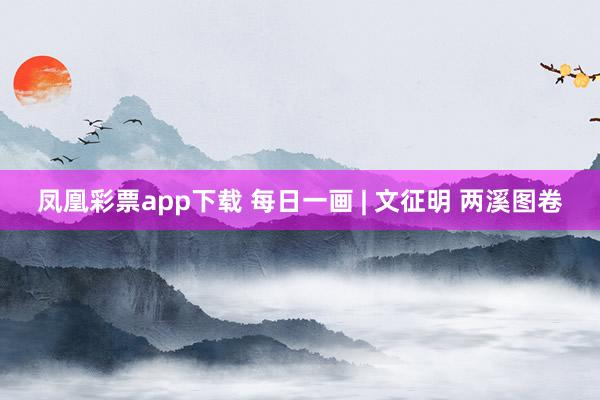 凤凰彩票app下载 每日一画 | 文征明 两溪图卷