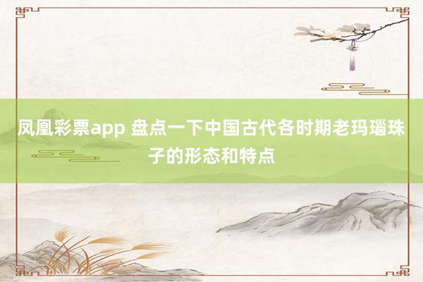 凤凰彩票app 盘点一下中国古代各时期老玛瑙珠子的形态和特点