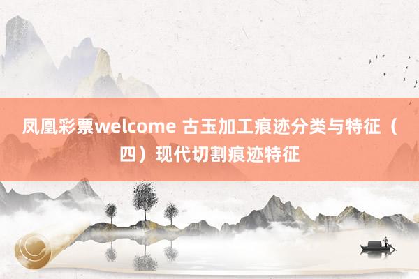 凤凰彩票welcome 古玉加工痕迹分类与特征（四）现代切割痕迹特征