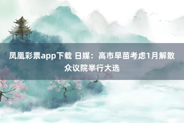 凤凰彩票app下载 日媒：高市早苗考虑1月解散众议院举行大选