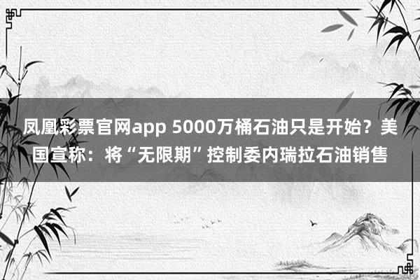 凤凰彩票官网app 5000万桶石油只是开始？美国宣称：将“无限期”控制委内瑞拉石油销售