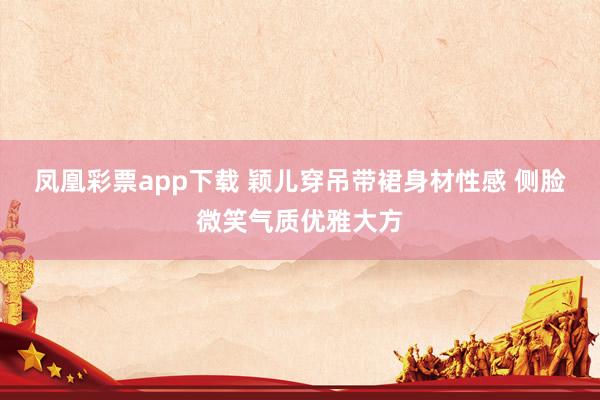 凤凰彩票app下载 颖儿穿吊带裙身材性感 侧脸微笑气质优雅大方