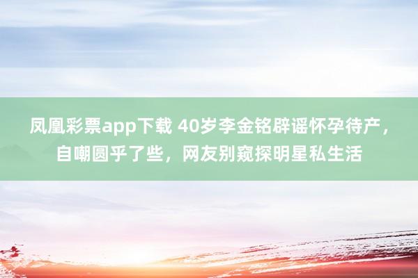 凤凰彩票app下载 40岁李金铭辟谣怀孕待产，自嘲圆乎了些，网友别窥探明星私生活