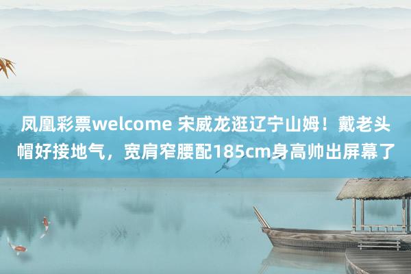 凤凰彩票welcome 宋威龙逛辽宁山姆！戴老头帽好接地气，宽肩窄腰配185cm身高帅出屏幕了