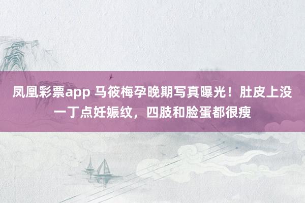 凤凰彩票app 马筱梅孕晚期写真曝光！肚皮上没一丁点妊娠纹，四肢和脸蛋都很瘦