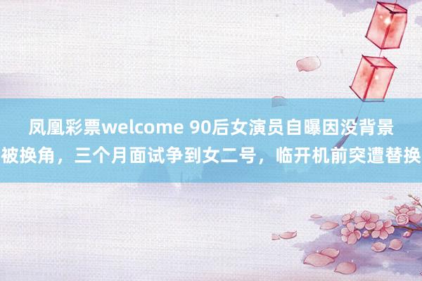 凤凰彩票welcome 90后女演员自曝因没背景被换角，三个月面试争到女二号，临开机前突遭替换