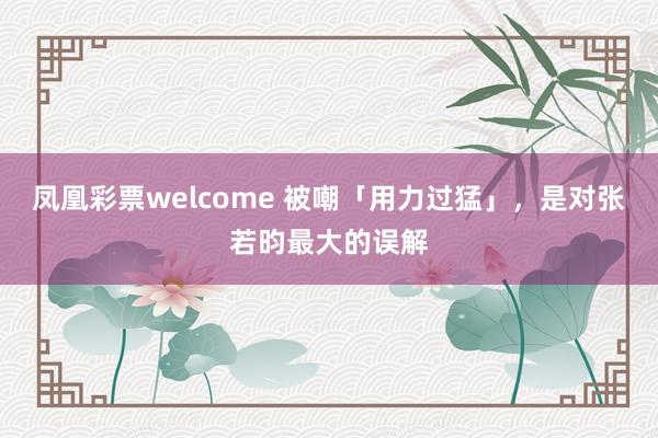 凤凰彩票welcome 被嘲「用力过猛」，是对张若昀最大的误解