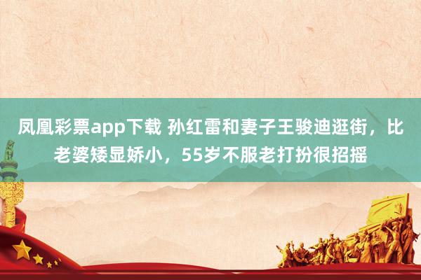 凤凰彩票app下载 孙红雷和妻子王骏迪逛街，比老婆矮显娇小，55岁不服老打扮很招摇
