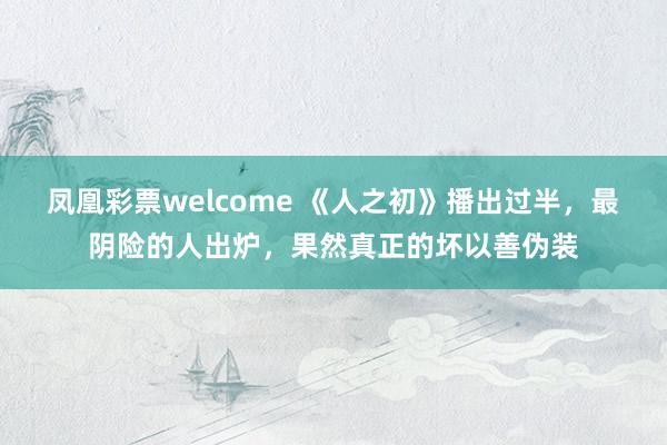 凤凰彩票welcome 《人之初》播出过半，最阴险的人出炉，果然真正的坏以善伪装