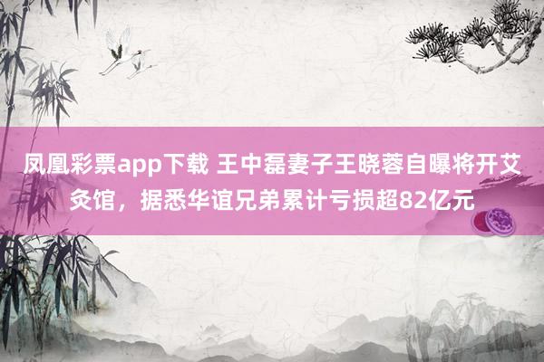 凤凰彩票app下载 王中磊妻子王晓蓉自曝将开艾灸馆，据悉华谊兄弟累计亏损超82亿元