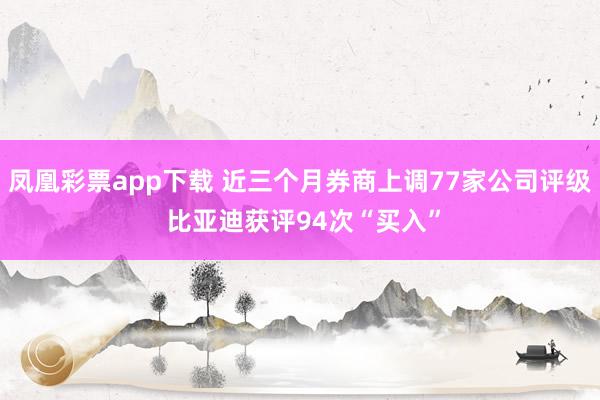 凤凰彩票app下载 近三个月券商上调77家公司评级 比亚迪获评94次“买入”