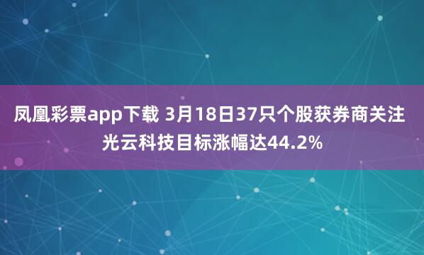 凤凰彩票app下载 3月18日37只个股获券商关注 光云科技目标涨幅达44.2%