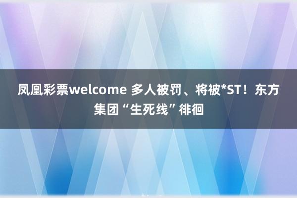 凤凰彩票welcome 多人被罚、将被*ST！东方集团“生死线”徘徊