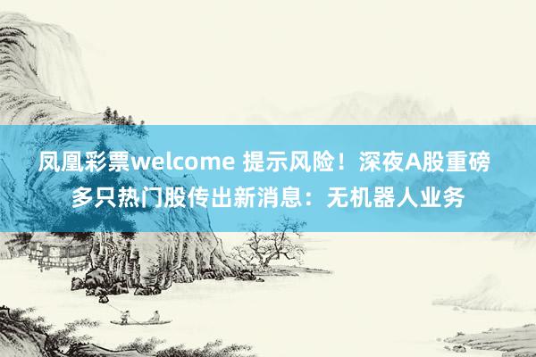 凤凰彩票welcome 提示风险！深夜A股重磅 多只热门股传出新消息：无机器人业务