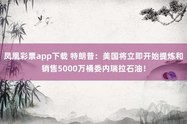 凤凰彩票app下载 特朗普：美国将立即开始提炼和销售5000万桶委内瑞拉石油！