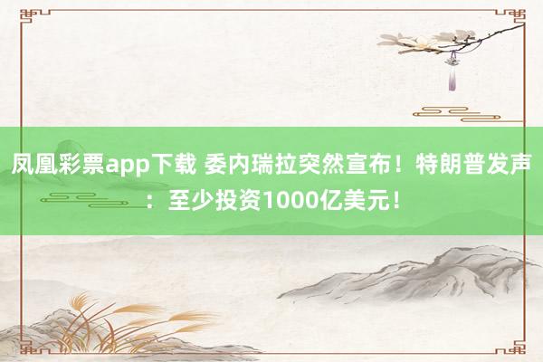 凤凰彩票app下载 委内瑞拉突然宣布！特朗普发声：至少投资1000亿美元！