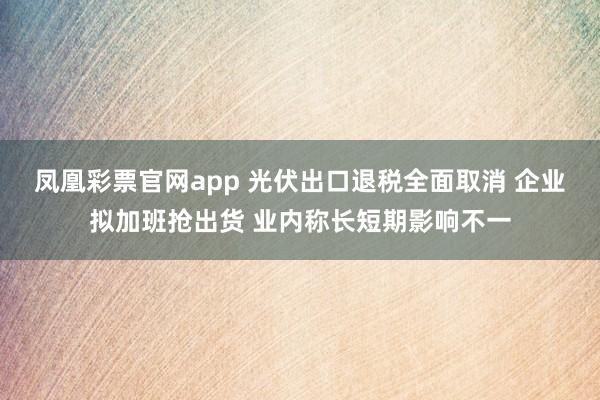凤凰彩票官网app 光伏出口退税全面取消 企业拟加班抢出货 业内称长短期影响不一