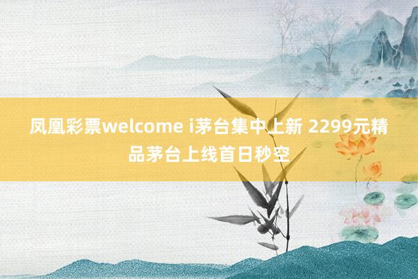 凤凰彩票welcome i茅台集中上新 2299元精品茅台上线首日秒空