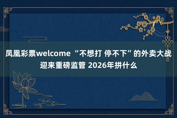凤凰彩票welcome “不想打 停不下”的外卖大战迎来重磅监管 2026年拼什么