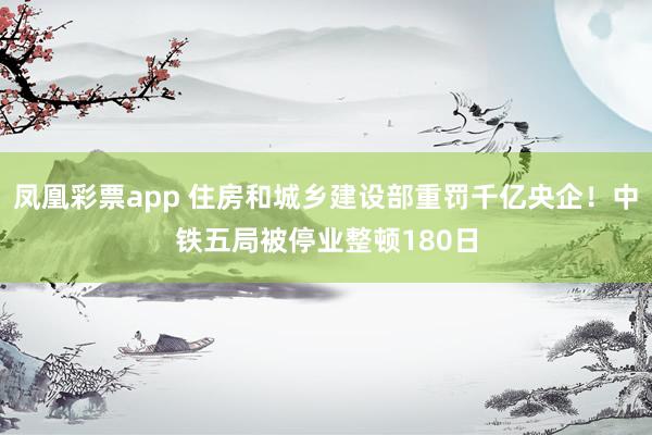 凤凰彩票app 住房和城乡建设部重罚千亿央企！中铁五局被停业整顿180日