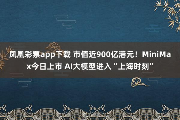 凤凰彩票app下载 市值近900亿港元！MiniMax今日上市 AI大模型进入“上海时刻”