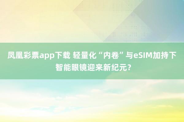 凤凰彩票app下载 轻量化“内卷”与eSIM加持下 智能眼镜迎来新纪元？