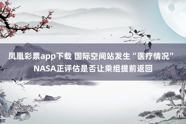 凤凰彩票app下载 国际空间站发生“医疗情况” NASA正评估是否让乘组提前返回