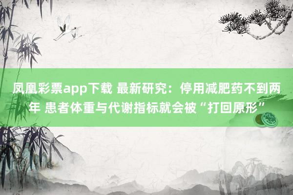 凤凰彩票app下载 最新研究：停用减肥药不到两年 患者体重与代谢指标就会被“打回原形”