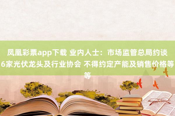 凤凰彩票app下载 业内人士：市场监管总局约谈6家光伏龙头及行业协会 不得约定产能及销售价格等