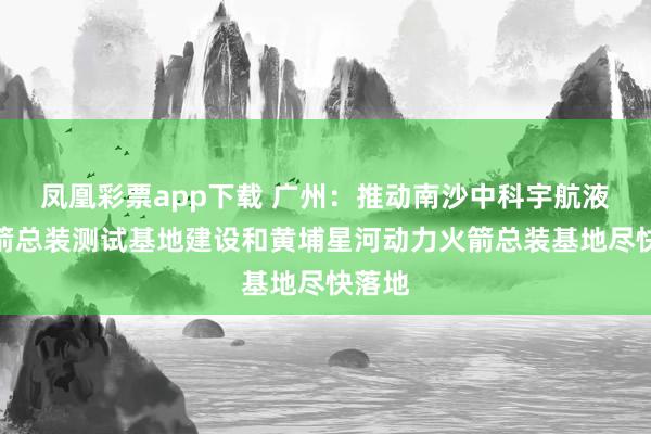 凤凰彩票app下载 广州：推动南沙中科宇航液体火箭总装测试基地建设和黄埔星河动力火箭总装基地尽快落地