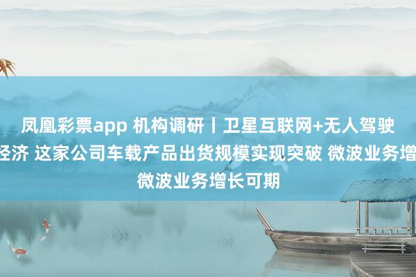 凤凰彩票app 机构调研丨卫星互联网+无人驾驶+低空经济 这家公司车载产品出货规模实现突破 微波业务增长可期