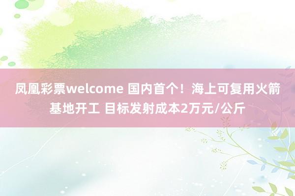 凤凰彩票welcome 国内首个！海上可复用火箭基地开工 目标发射成本2万元/公斤