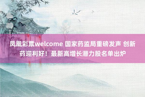 凤凰彩票welcome 国家药监局重磅发声 创新药迎利好！最新高增长潜力股名单出炉
