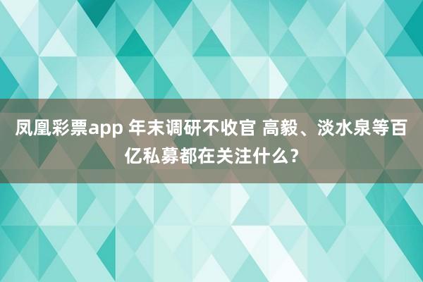 凤凰彩票app 年末调研不收官 高毅、淡水泉等百亿私募都在关注什么？