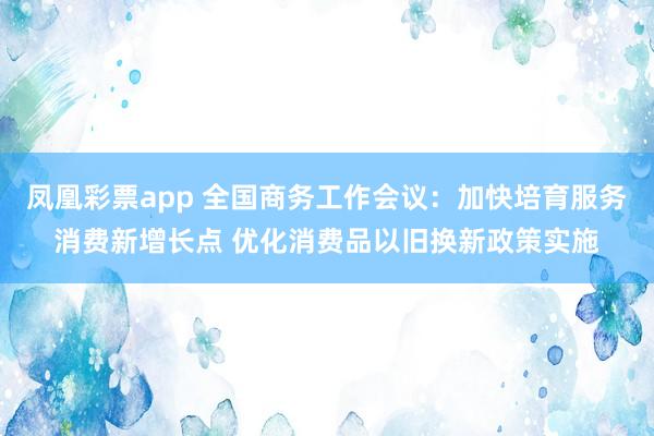 凤凰彩票app 全国商务工作会议：加快培育服务消费新增长点 优化消费品以旧换新政策实施
